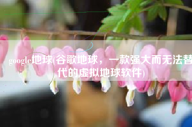 google地球(谷歌地球，一款强大而无法替代的虚拟地球软件)