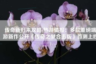 传奇新归来攻略(热游情报：多款重磅端游新作公开《传奇之梦合击版》首测上线)