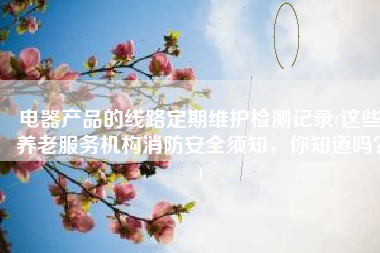 电器产品的线路定期维护检测记录(这些养老服务机构消防安全须知，你知道吗？)