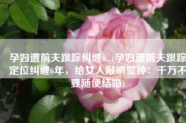 孕妇遭前夫跟踪纠缠6...(孕妇遭前夫跟踪定位纠缠6年，给女人敲响警钟：千万不要随便结婚)