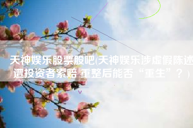 天神娱乐股票股吧(天神娱乐涉虚假陈述遭投资者索赔 重整后能否“重生”？)