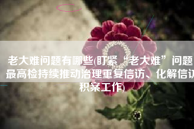 老大难问题有哪些(盯紧“老大难”问题！最高检持续推动治理重复信访、化解信访积案工作)