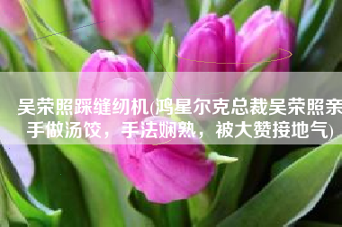 吴荣照踩缝纫机(鸿星尔克总裁吴荣照亲手做汤饺，手法娴熟，被大赞接地气)