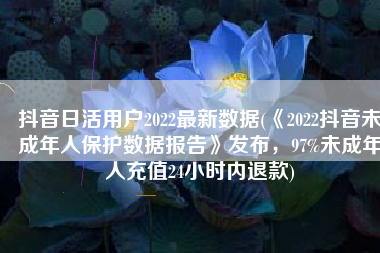 抖音日活用户2022最新数据(《2022抖音未成年人保护数据报告》发布，97%未成年人充值24小时内退款)