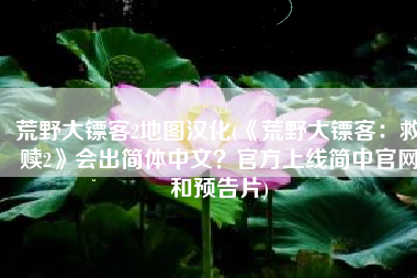 荒野大镖客2地图汉化(《荒野大镖客：救赎2》会出简体中文？官方上线简中官网和预告片)