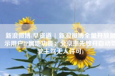 新浪微博(早资道 | 新浪微博全量开放展示用户IP属地功能；北京率先放开自动驾驶主驾无人许可)