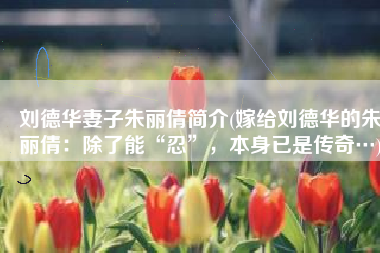 刘德华妻子朱丽倩简介(嫁给刘德华的朱丽倩：除了能“忍”，本身已是传奇…)