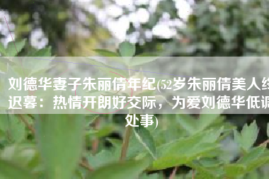 刘德华妻子朱丽倩年纪(52岁朱丽倩美人终迟暮：热情开朗好交际，为爱刘德华低调处事)