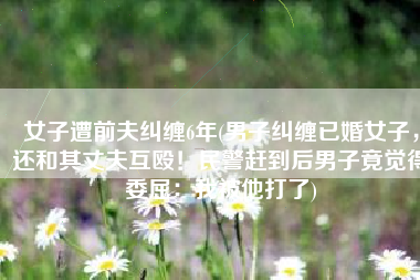 女子遭前夫纠缠6年(男子纠缠已婚女子，还和其丈夫互殴！民警赶到后男子竟觉得委屈：我被他打了)