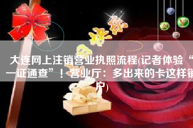 大连网上注销营业执照流程(记者体验“一证通查”！营业厅：多出来的卡这样销户)
