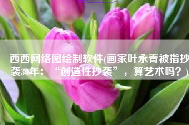 西西网络图绘制软件(画家叶永青被指抄袭30年：“创造性抄袭”，算艺术吗？)