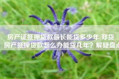 房产证抵押贷款最长能贷多少年(郑贷‖房产抵押贷款怎么办能贷几年？解疑盘点)