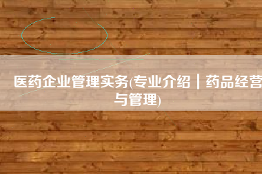 医药企业管理实务(专业介绍｜药品经营与管理)