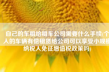 自己的车租给租车公司需要什么手续(个人的车辆有偿租赁给公司可以享受小规模纳税人免征增值税政策吗)