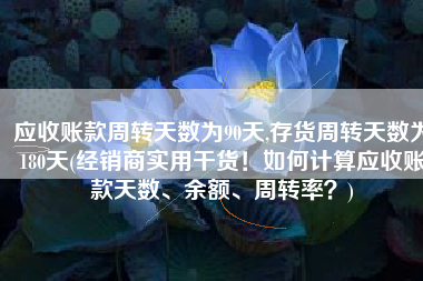 应收账款周转天数为90天,存货周转天数为180天(经销商实用干货！如何计算应收账款天数、余额、周转率？)