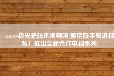 newtv极光是腾讯视频吗(索尼联手腾讯视频！推出全新合作电视系列)