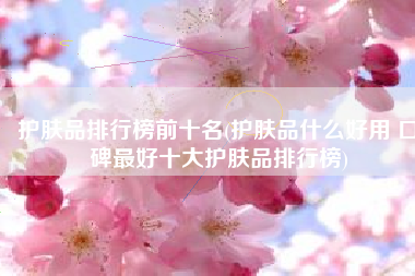 护肤品排行榜前十名(护肤品什么好用 口碑最好十大护肤品排行榜)