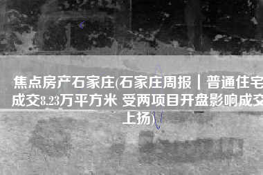 焦点房产石家庄(石家庄周报｜普通住宅成交8.23万平方米 受两项目开盘影响成交上扬)
