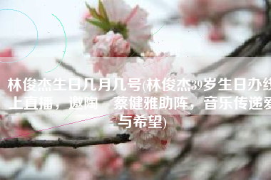 林俊杰生日几月几号(林俊杰39岁生日办线上直播，邀陶喆蔡健雅助阵，音乐传递爱与希望)