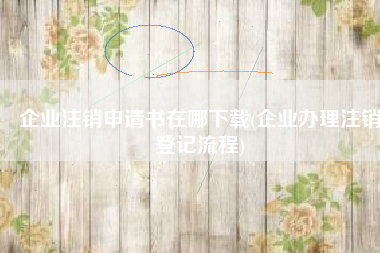 企业注销申请书在哪下载(企业办理注销登记流程)