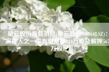 星云股份最新消息(星云股份(300648.SZ)：实控人之一李有财质押824万股及解押567万股)