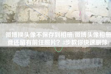 微博换头像不保存到相册(微博头像相册竟还留有前任照片？3步教你快速删除)