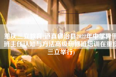 重庆三立教育(道真自治县2022年中学骨干班主任认知与方法高级研修班培训在重庆三立举行)