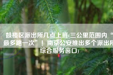鼓楼区派出所几点上班(三公里范围内“最多跑一次”！南京公安推出多个派出所综合服务窗口)