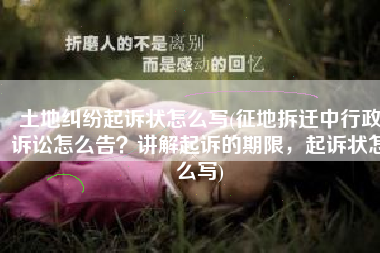 土地纠纷起诉状怎么写(征地拆迁中行政诉讼怎么告？讲解起诉的期限，起诉状怎么写)