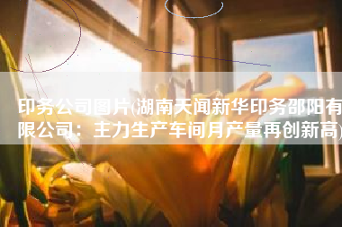 印务公司图片(湖南天闻新华印务邵阳有限公司：主力生产车间月产量再创新高)