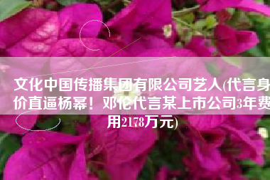 文化中国传播集团有限公司艺人(代言身价直逼杨幂！邓伦代言某上市公司3年费用2178万元)