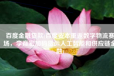 百度金融贷款(百度资本重返数字物流赛场，李彦宏加码货运人工智能和供应链金融)