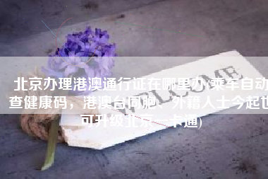 北京办理港澳通行证在哪里办(乘车自动查健康码，港澳台同胞、外籍人士今起也可升级北京一卡通)