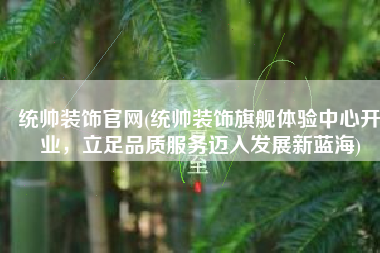 统帅装饰官网(统帅装饰旗舰体验中心开业，立足品质服务迈入发展新蓝海)