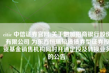 citic 中信证券官网(关于增加招商银行股份有限公司 为东方恒瑞短债债券型证券投资基金销售机构同时开通定投及转换业务的公告)