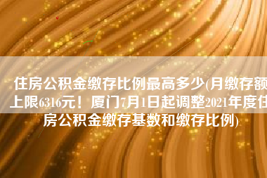 住房公积金缴存比例最高多少(月缴存额上限6316元！厦门7月1日起调整2021年度住房公积金缴存基数和缴存比例)