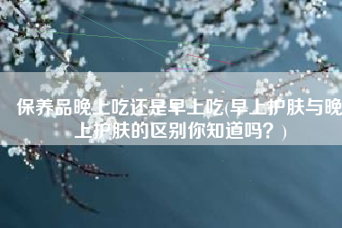 保养品晚上吃还是早上吃(早上护肤与晚上护肤的区别你知道吗？)
