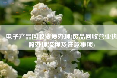 电子产品回收资质办理(废品回收营业执照办理流程及注意事项)