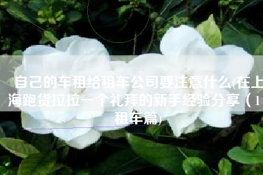 自己的车租给租车公司要注意什么(在上海跑货拉拉一个礼拜的新手经验分享（1）租车篇)