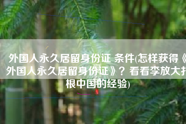 外国人永久居留身份证 条件(怎样获得《外国人永久居留身份证》？看看李放大扎根中国的经验)