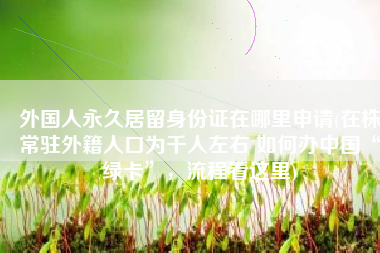 外国人永久居留身份证在哪里申请(在株常驻外籍人口为千人左右 如何办中国“绿卡”，流程看这里)