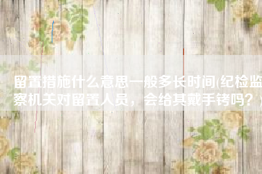 留置措施什么意思一般多长时间(纪检监察机关对留置人员，会给其戴手铐吗？)