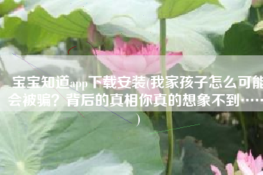 宝宝知道app下载安装(我家孩子怎么可能会被骗？背后的真相你真的想象不到……)