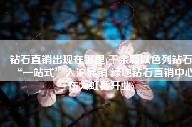 钻石直销出现在哪里(千余颗以色列钻石“一站式”入沪展销 绿地钻石直销中心在大虹桥开业)