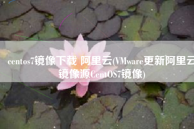 centos7镜像下载 阿里云(VMware更新阿里云镜像源CentOS7镜像)