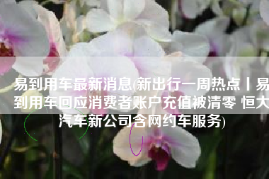 易到用车最新消息(新出行一周热点丨易到用车回应消费者账户充值被清零 恒大汽车新公司含网约车服务)