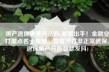 黑产退保退费违法吗(监管出手！金融业打黑点名十领域：首提严打非正常退保，退保黑产开始瑟瑟发抖)