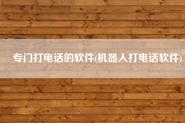 专门打电话的软件(机器人打电话软件)