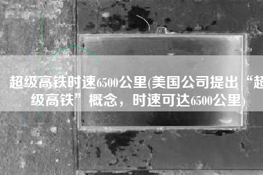 超级高铁时速6500公里(美国公司提出“超级高铁”概念，时速可达6500公里)