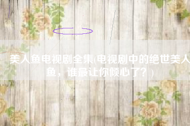 美人鱼电视剧全集(电视剧中的绝世美人鱼，谁最让你倾心了？)